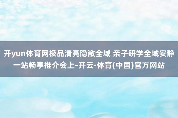开yun体育网极品清亮隐敝全域 亲子研学全域安静一站畅享推介会上-开云·体育(中国)官方网站