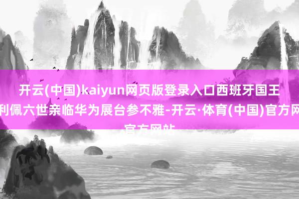 开云(中国)kaiyun网页版登录入口西班牙国王费利佩六世亲临华为展台参不雅-开云·体育(中国)官方网站