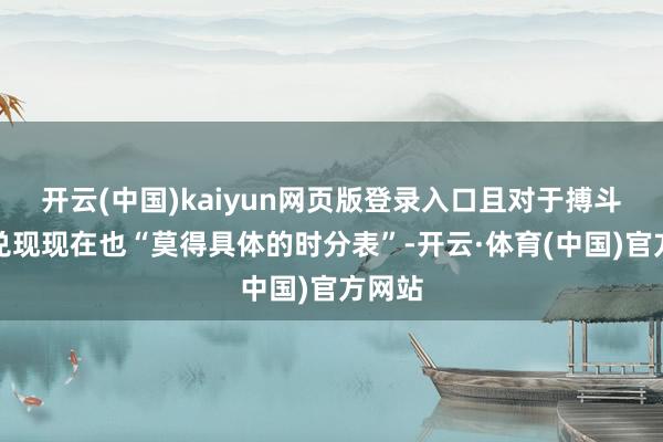 开云(中国)kaiyun网页版登录入口且对于搏斗何时兑现现在也“莫得具体的时分表”-开云·体育(中国)官方网站