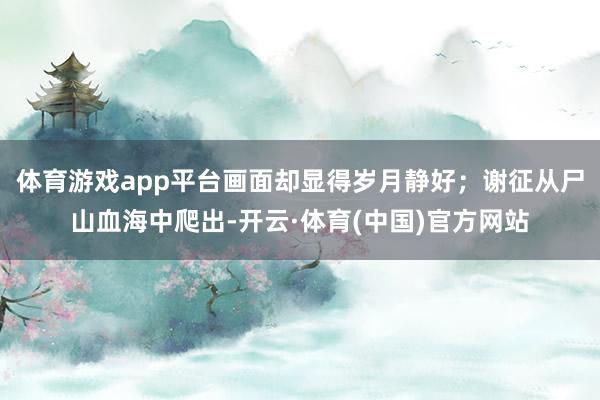 体育游戏app平台画面却显得岁月静好；谢征从尸山血海中爬出-开云·体育(中国)官方网站