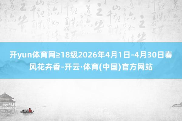 开yun体育网≥18级2026年4月1日-4月30日春风花卉香-开云·体育(中国)官方网站