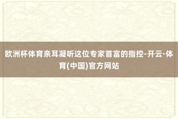 欧洲杯体育亲耳凝听这位专家首富的指控-开云·体育(中国)官方网站